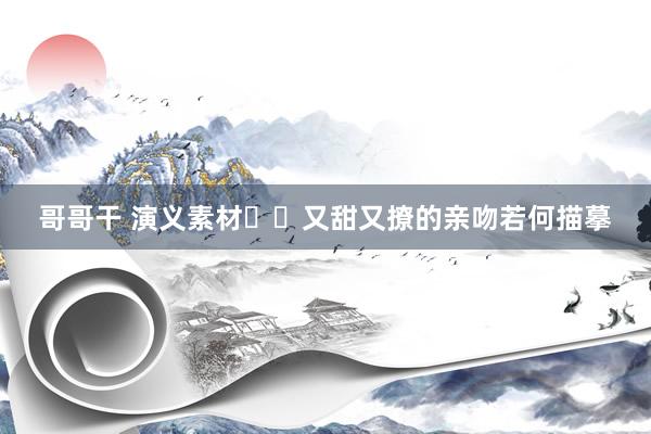 哥哥干 演义素材❤️又甜又撩的亲吻若何描摹