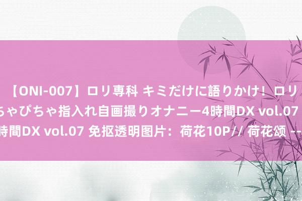 【ONI-007】ロリ専科 キミだけに語りかけ!ロリっ娘20人!オマ●コぴちゃぴちゃ指入れ自画撮りオナニー4時間DX vol.07 免抠透明图片:荷花10P// 荷花颂 --童丽