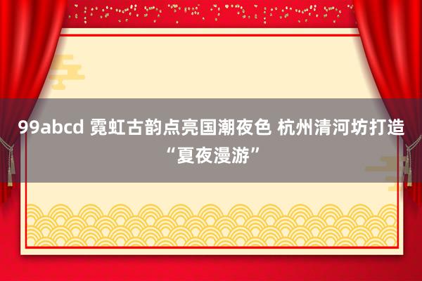 99abcd 霓虹古韵点亮国潮夜色 杭州清河坊打造“夏夜漫游”
