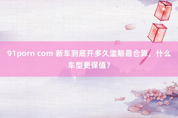 91porn com 新车到底开多久滥觞最合算，什么车型更保值？
