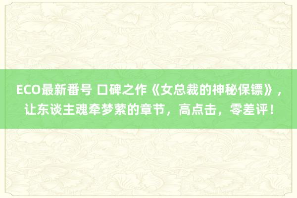 ECO最新番号 口碑之作《女总裁的神秘保镖》，让东谈主魂牵梦萦的章节，高点击，零差评！