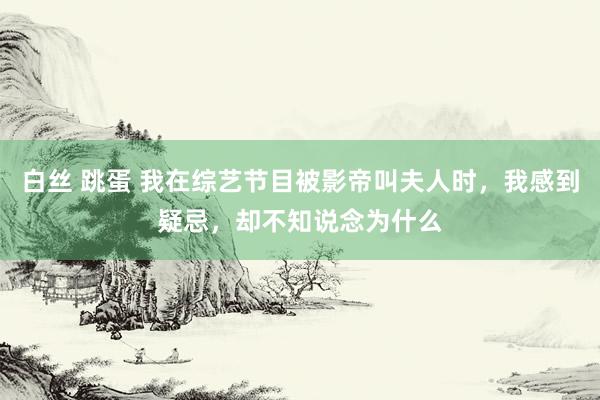 白丝 跳蛋 我在综艺节目被影帝叫夫人时，我感到疑忌，却不知说念为什么