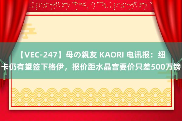 【VEC-247】母の親友 KAORI 电讯报：纽卡仍有望签下格伊，报价距水晶宫要价只差500万镑