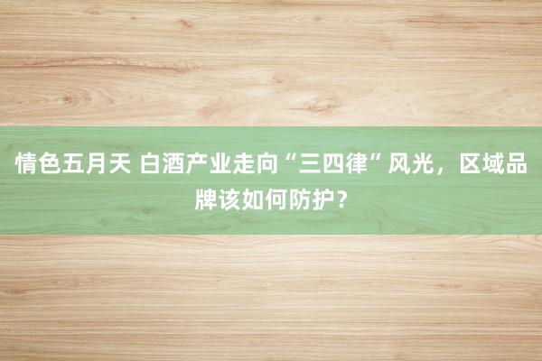 情色五月天 白酒产业走向“三四律”风光，区域品牌该如何防护？