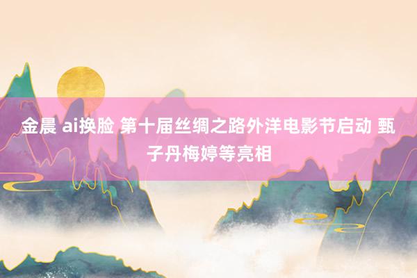 金晨 ai换脸 第十届丝绸之路外洋电影节启动 甄子丹梅婷等亮相