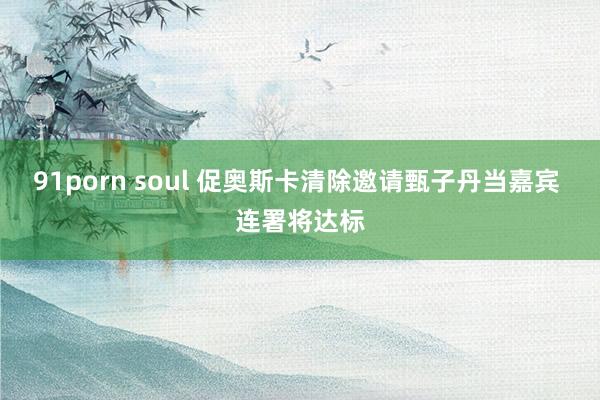 91porn soul 促奥斯卡清除邀请甄子丹当嘉宾 连署将达标