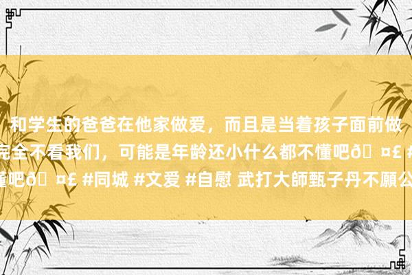 和学生的爸爸在他家做爱,而且是当着孩子面前做爱,太刺激了,孩子完全不看我们,可能是年龄还小什么都不懂吧🤣 #同城 #文爱 #自慰 武打大師甄子丹不願公開的暗澹史!