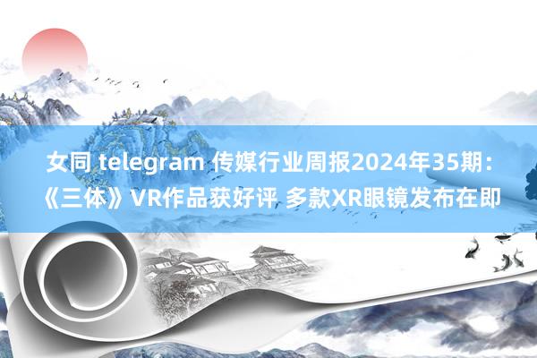 女同 telegram 传媒行业周报2024年35期:《三体》VR作品获好评 多款XR眼镜发布在即