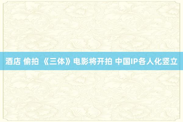 酒店 偷拍 《三体》电影将开拍 中国IP各人化竖立
