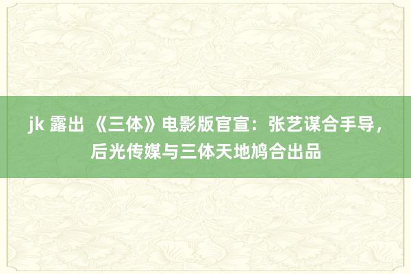 jk 露出 《三体》电影版官宣：张艺谋合手导，后光传媒与三体天地鸠合出品