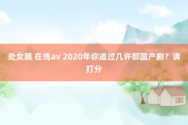 处女膜 在线av 2020年你追过几许部国产剧？请打分
