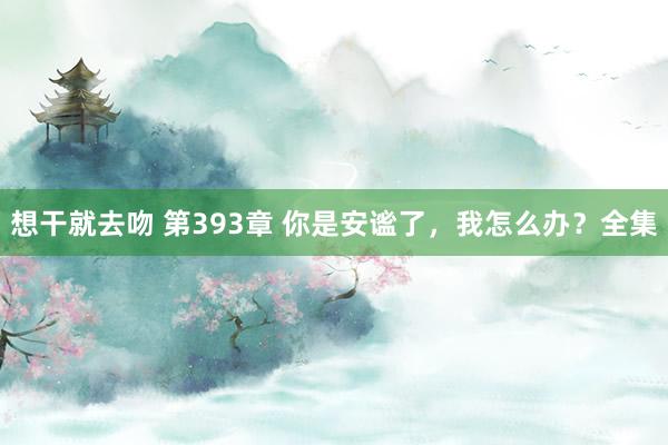 想干就去吻 第393章 你是安谧了,我怎么办?全集