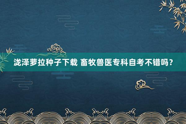 泷泽萝拉种子下载 畜牧兽医专科自考不错吗？