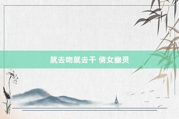 就去吻就去干 倩女幽灵