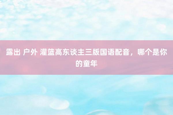 露出 户外 灌篮高东谈主三版国语配音,哪个是你的童年