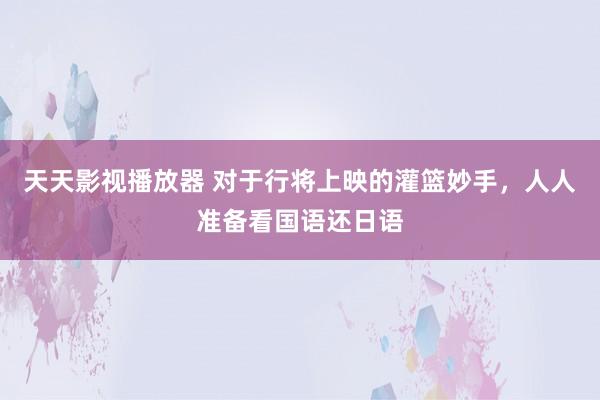 天天影视播放器 对于行将上映的灌篮妙手，人人准备看国语还日语