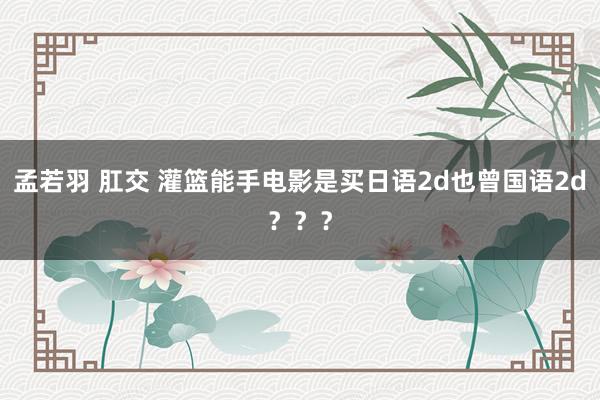 孟若羽 肛交 灌篮能手电影是买日语2d也曾国语2d？？？