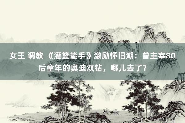 女王 调教 《灌篮能手》激励怀旧潮：曾主宰80后童年的奥迪双钻，哪儿去了？