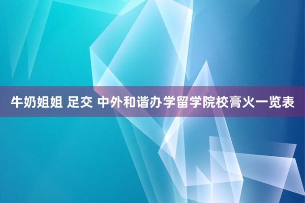 牛奶姐姐 足交 中外和谐办学留学院校膏火一览表