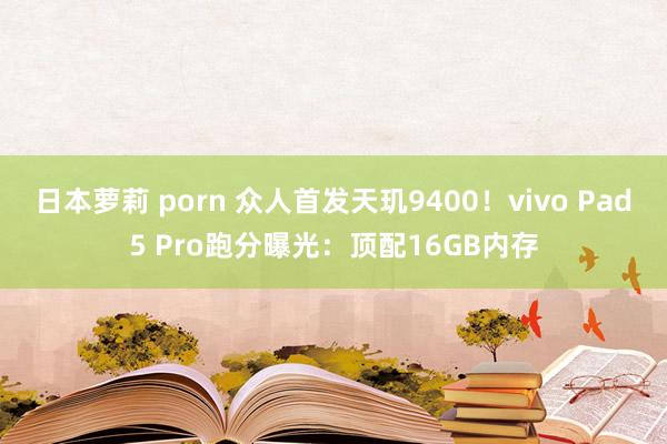 日本萝莉 porn 众人首发天玑9400！vivo Pad5 Pro跑分曝光：顶配16GB内存