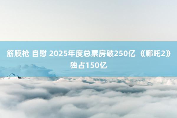 筋膜枪 自慰 2025年度总票房破250亿 《哪吒2》独占150亿