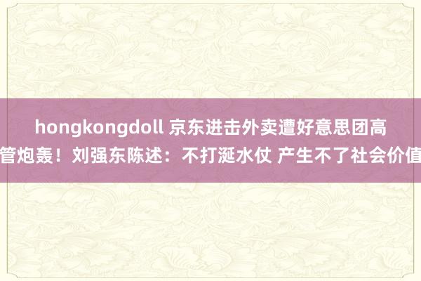 hongkongdoll 京东进击外卖遭好意思团高管炮轰！刘强东陈述：不打涎水仗 产生不了社会价值