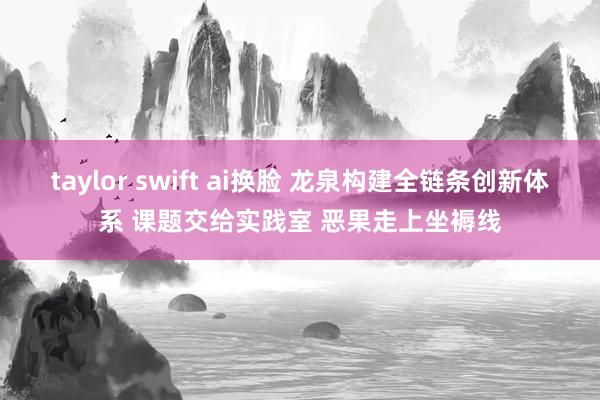 taylor swift ai换脸 龙泉构建全链条创新体系 课题交给实践室 恶果走上坐褥线