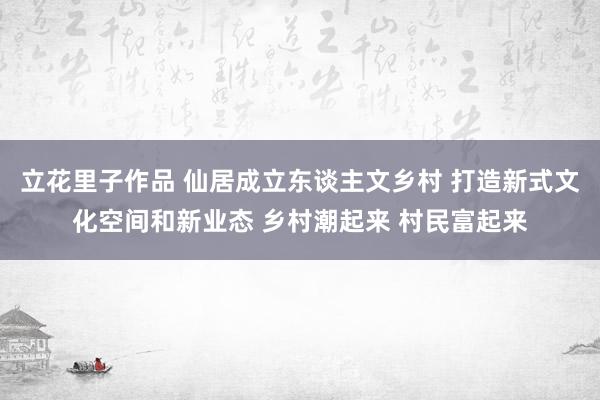 立花里子作品 仙居成立东谈主文乡村 打造新式文化空间和新业态 乡村潮起来 村民富起来