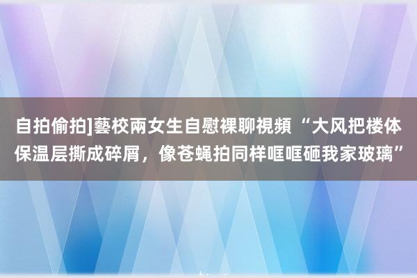 自拍偷拍]藝校兩女生自慰裸聊視頻 “大风把楼体保温层撕成碎屑，像苍蝇拍同样哐哐砸我家玻璃”