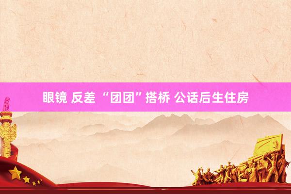 眼镜 反差 “团团”搭桥 公话后生住房