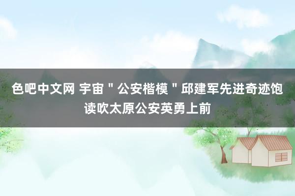 色吧中文网 宇宙＂公安楷模＂邱建军先进奇迹饱读吹太原公安英勇上前