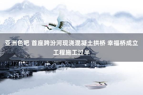 亚洲色吧 首座跨汾河现浇混凝土拱桥 幸福桥成立工程施工过半