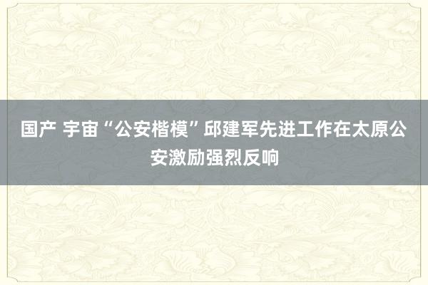 国产 宇宙“公安楷模”邱建军先进工作在太原公安激励强烈反响