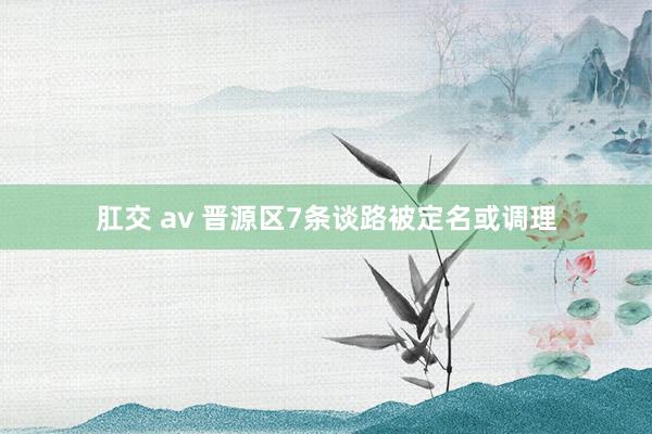 肛交 av 晋源区7条谈路被定名或调理