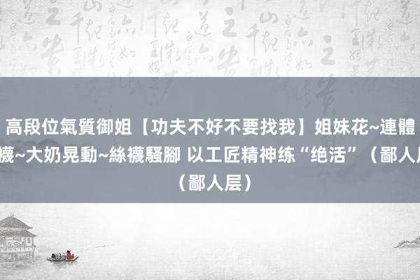 高段位氣質御姐【功夫不好不要找我】姐妹花~連體絲襪~大奶晃動~絲襪騷腳 以工匠精神练“绝活”（鄙人层）