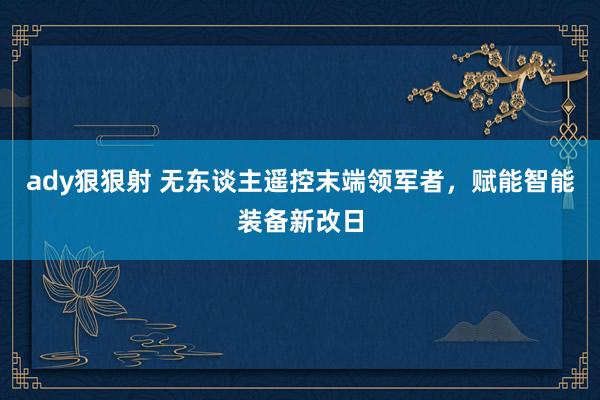 ady狠狠射 无东谈主遥控末端领军者，赋能智能装备新改日
