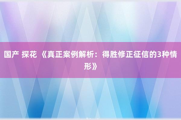 国产 探花 《真正案例解析：得胜修正征信的3种情形》