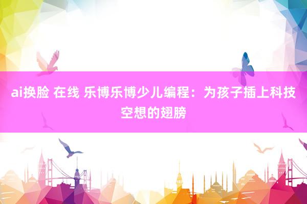 ai换脸 在线 乐博乐博少儿编程：为孩子插上科技空想的翅膀