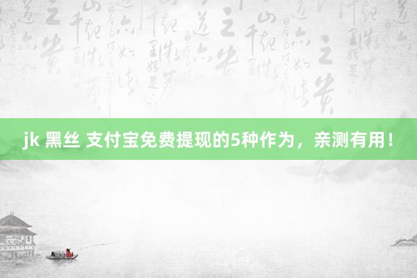 jk 黑丝 支付宝免费提现的5种作为，亲测有用！