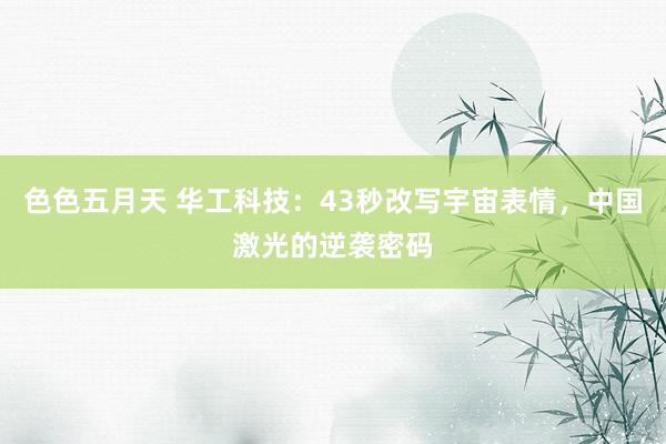 色色五月天 华工科技：43秒改写宇宙表情，中国激光的逆袭密码