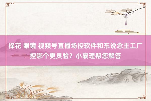 探花 眼镜 视频号直播场控软件和东说念主工厂控哪个更灵验？小襄理帮您解答