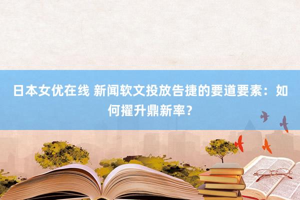 日本女优在线 新闻软文投放告捷的要道要素：如何擢升鼎新率？