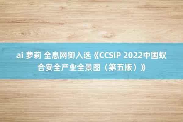 ai 萝莉 全息网御入选《CCSIP 2022中国蚁合安全产业全景图（第五版）》