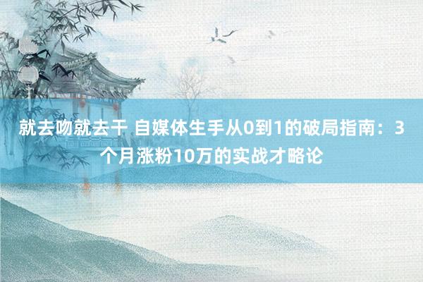 就去吻就去干 自媒体生手从0到1的破局指南：3个月涨粉10万的实战才略论