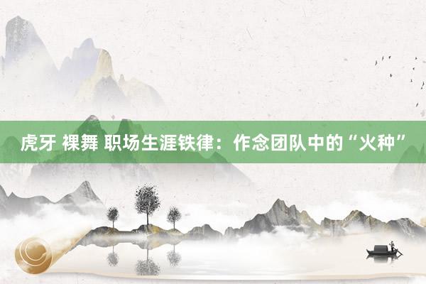 虎牙 裸舞 职场生涯铁律：作念团队中的“火种”