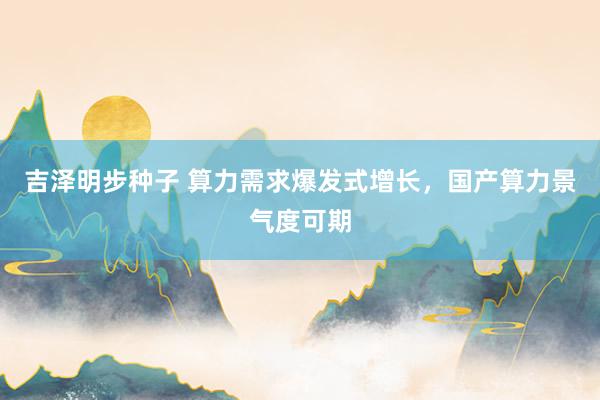 吉泽明步种子 算力需求爆发式增长，国产算力景气度可期