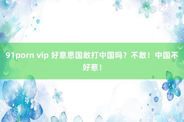 91porn vip 好意思国敢打中国吗？不敢！中国不好惹！