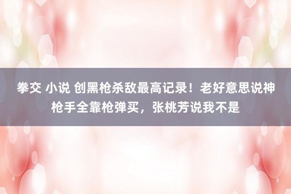 拳交 小说 创黑枪杀敌最高记录！老好意思说神枪手全靠枪弹买，张桃芳说我不是