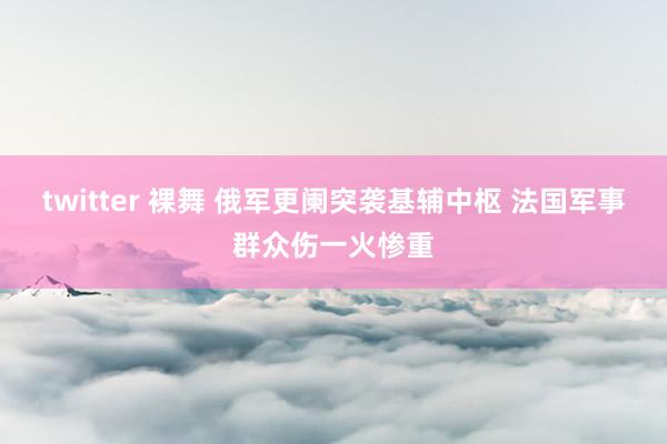 twitter 裸舞 俄军更阑突袭基辅中枢 法国军事群众伤一火惨重