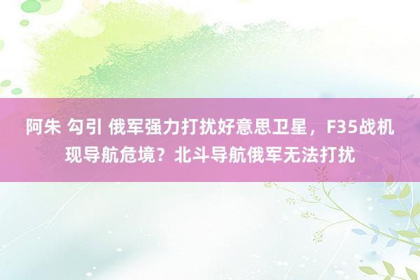 阿朱 勾引 俄军强力打扰好意思卫星，F35战机现导航危境？北斗导航俄军无法打扰